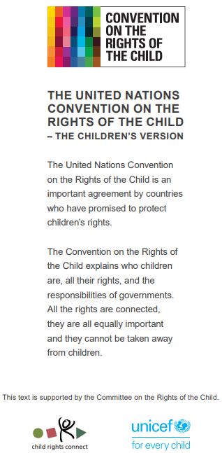 The United Nations Convention on the Rights of the Child
(child-friendly version). Published with Permission from the UN. For more details
please visit: https://resourcecentre.savethechildren.net/node/15932/pdf/UNICEF%202019%20convention%20on%20the%20rights%20of%20the%20chid.pdf.